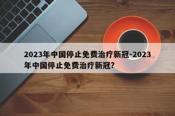 2023年中国停止免费治疗新冠-2023年中国停止免费治疗新冠?