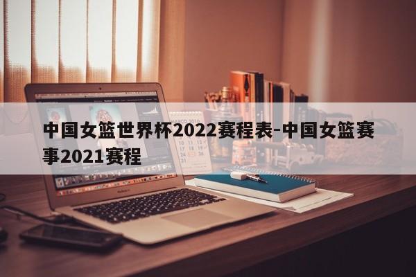 中国女篮世界杯2022赛程表-中国女篮赛事2021赛程