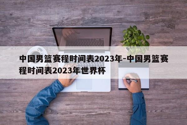 中国男篮赛程时间表2023年-中国男篮赛程时间表2023年世界杯