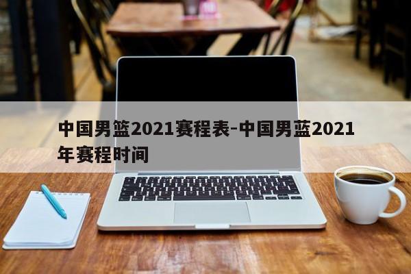 中国男篮2021赛程表-中国男蓝2021年赛程时间