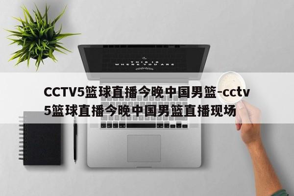 CCTV5篮球直播今晚中国男篮-cctv5篮球直播今晚中国男篮直播现场