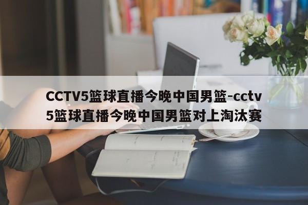 CCTV5篮球直播今晚中国男篮-cctv5篮球直播今晚中国男篮对上淘汰赛