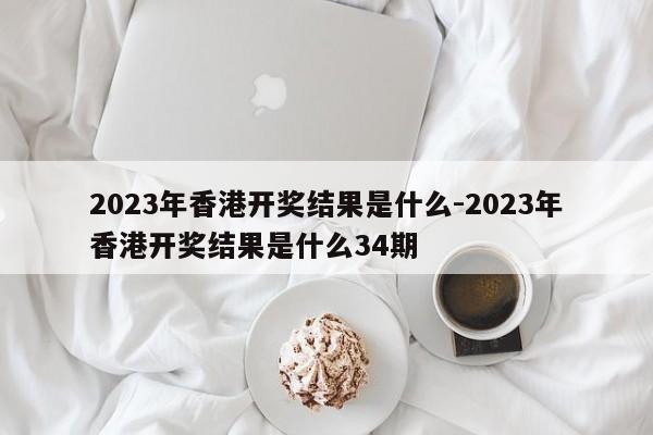 2023年香港开奖结果是什么-2023年香港开奖结果是什么34期